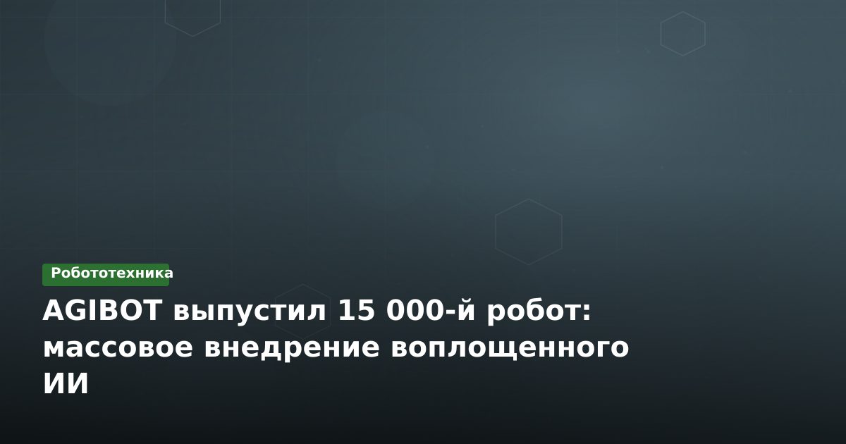 AGIBOT выпустил 15 000-й робот: массовое внедрение воплощенного ИИ