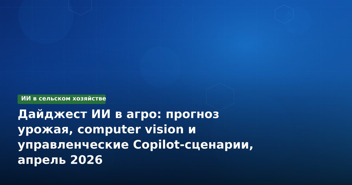 Дайджест ИИ в агро: прогноз урожая, computer vision и управленческие Copilot-сценарии, апрель 2026
