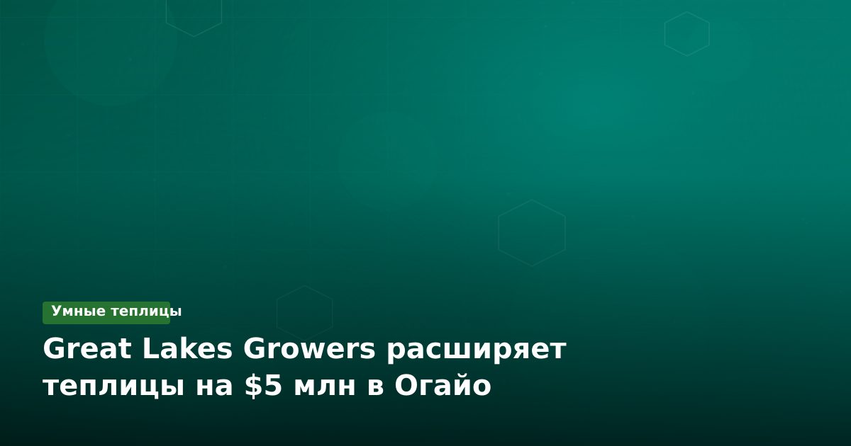 Great Lakes Growers расширяет теплицы на $5 млн в Огайо