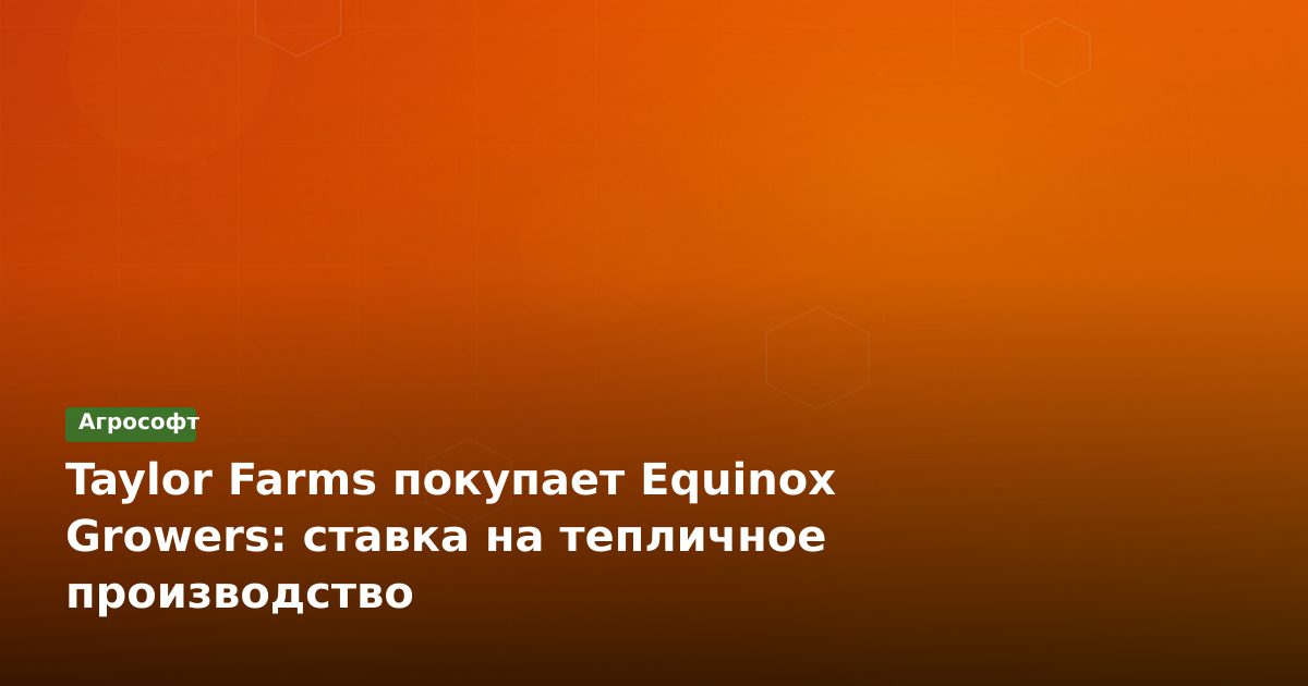 Taylor Farms покупает Equinox Growers: ставка на тепличное производство